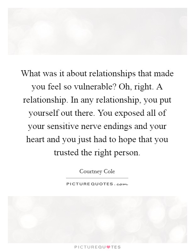 What was it about relationships that made you feel so vulnerable? Oh, right. A relationship. In any relationship, you put yourself out there. You exposed all of your sensitive nerve endings and your heart and you just had to hope that you trusted the right person. Picture Quote #1