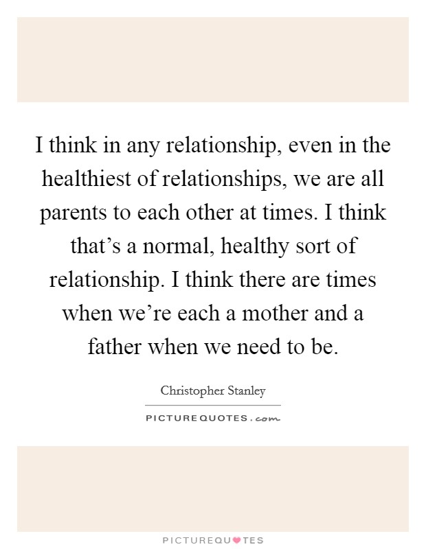 I think in any relationship, even in the healthiest of relationships, we are all parents to each other at times. I think that's a normal, healthy sort of relationship. I think there are times when we're each a mother and a father when we need to be. Picture Quote #1