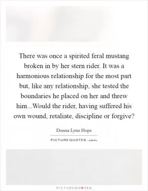 There was once a spirited feral mustang broken in by her stern rider. It was a harmonious relationship for the most part but, like any relationship, she tested the boundaries he placed on her and threw him...Would the rider, having suffered his own wound, retaliate, discipline or forgive? Picture Quote #1
