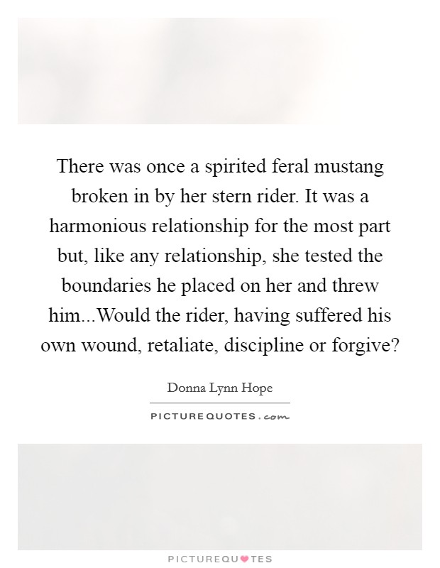 There was once a spirited feral mustang broken in by her stern rider. It was a harmonious relationship for the most part but, like any relationship, she tested the boundaries he placed on her and threw him...Would the rider, having suffered his own wound, retaliate, discipline or forgive? Picture Quote #1