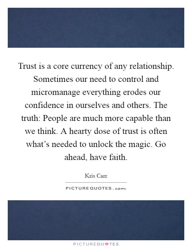 Trust is a core currency of any relationship. Sometimes our need to control and micromanage everything erodes our confidence in ourselves and others. The truth: People are much more capable than we think. A hearty dose of trust is often what's needed to unlock the magic. Go ahead, have faith. Picture Quote #1