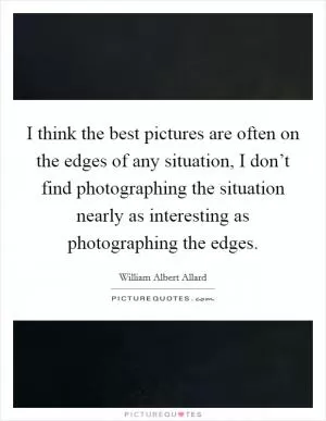 I think the best pictures are often on the edges of any situation, I don’t find photographing the situation nearly as interesting as photographing the edges Picture Quote #1