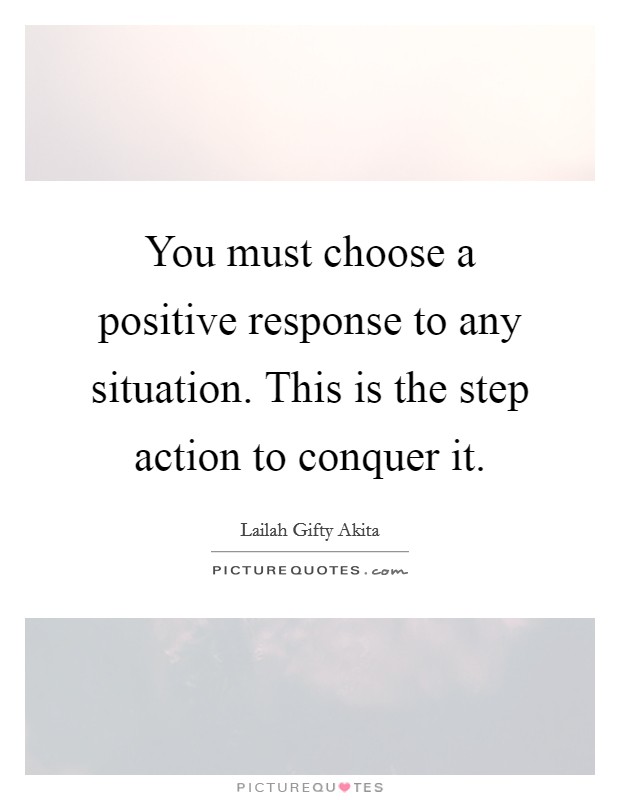 You must choose a positive response to any situation. This is the step action to conquer it. Picture Quote #1