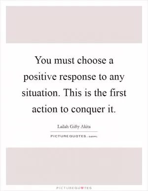 You must choose a positive response to any situation. This is the first action to conquer it Picture Quote #1
