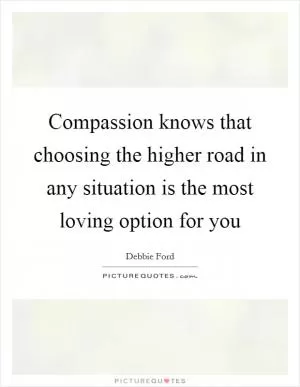 Compassion knows that choosing the higher road in any situation is the most loving option for you Picture Quote #1