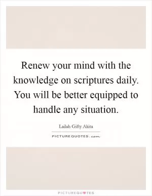Renew your mind with the knowledge on scriptures daily. You will be better equipped to handle any situation Picture Quote #1