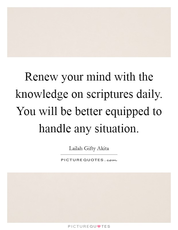 Renew your mind with the knowledge on scriptures daily. You will be better equipped to handle any situation. Picture Quote #1
