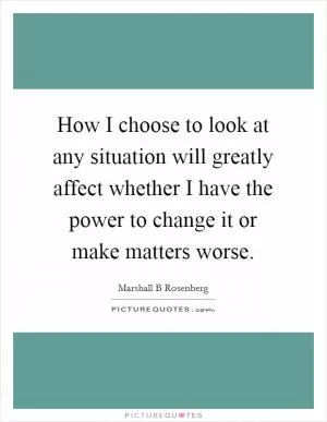 How I choose to look at any situation will greatly affect whether I have the power to change it or make matters worse Picture Quote #1