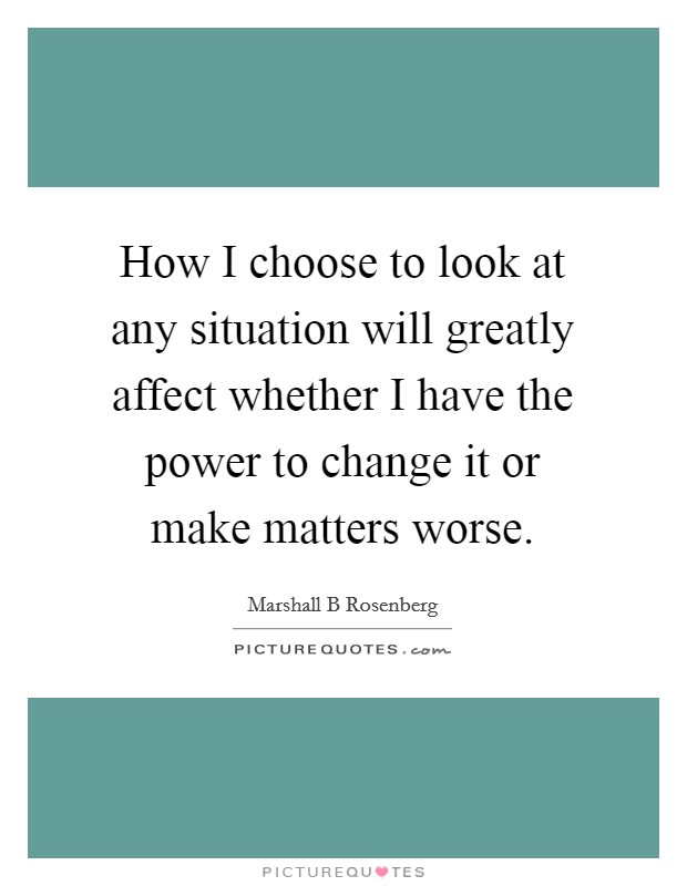 How I choose to look at any situation will greatly affect whether I have the power to change it or make matters worse. Picture Quote #1