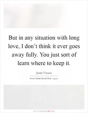 But in any situation with long love, I don’t think it ever goes away fully. You just sort of learn where to keep it Picture Quote #1