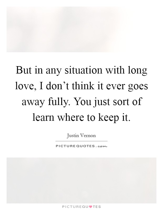 But in any situation with long love, I don't think it ever goes away fully. You just sort of learn where to keep it. Picture Quote #1