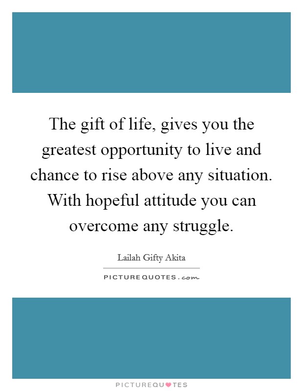The gift of life, gives you the greatest opportunity to live and chance to rise above any situation. With hopeful attitude you can overcome any struggle. Picture Quote #1