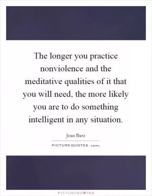 The longer you practice nonviolence and the meditative qualities of it that you will need, the more likely you are to do something intelligent in any situation Picture Quote #1