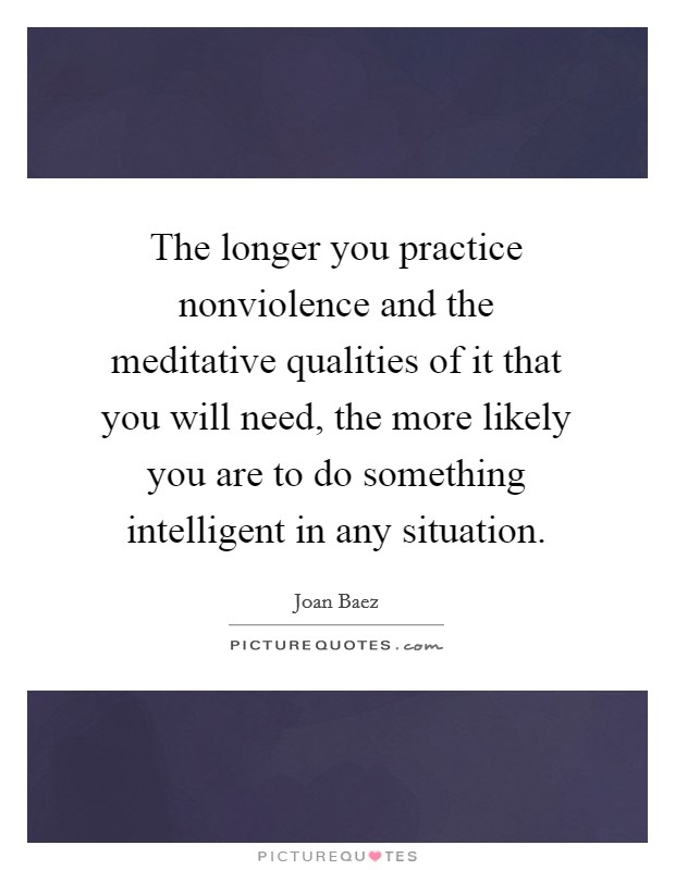 The longer you practice nonviolence and the meditative qualities of it that you will need, the more likely you are to do something intelligent in any situation. Picture Quote #1