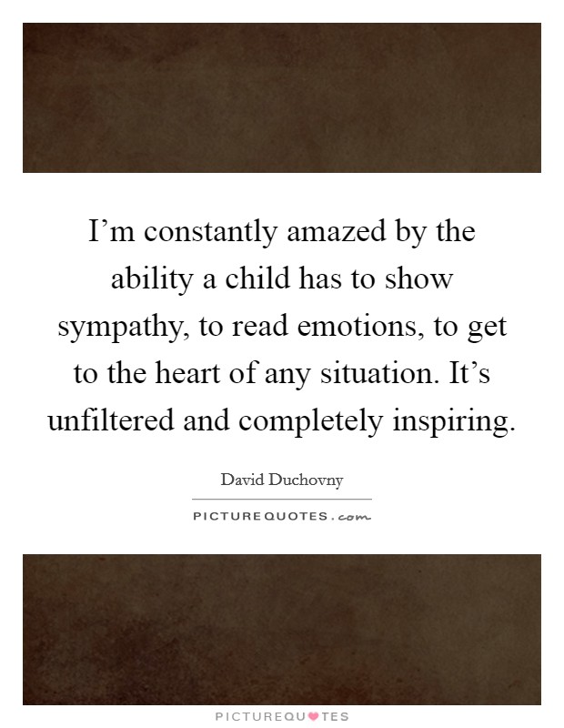 I'm constantly amazed by the ability a child has to show sympathy, to read emotions, to get to the heart of any situation. It's unfiltered and completely inspiring. Picture Quote #1