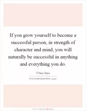 If you grow yourself to become a successful person, in strength of character and mind, you will naturally be successful in anything and everything you do Picture Quote #1