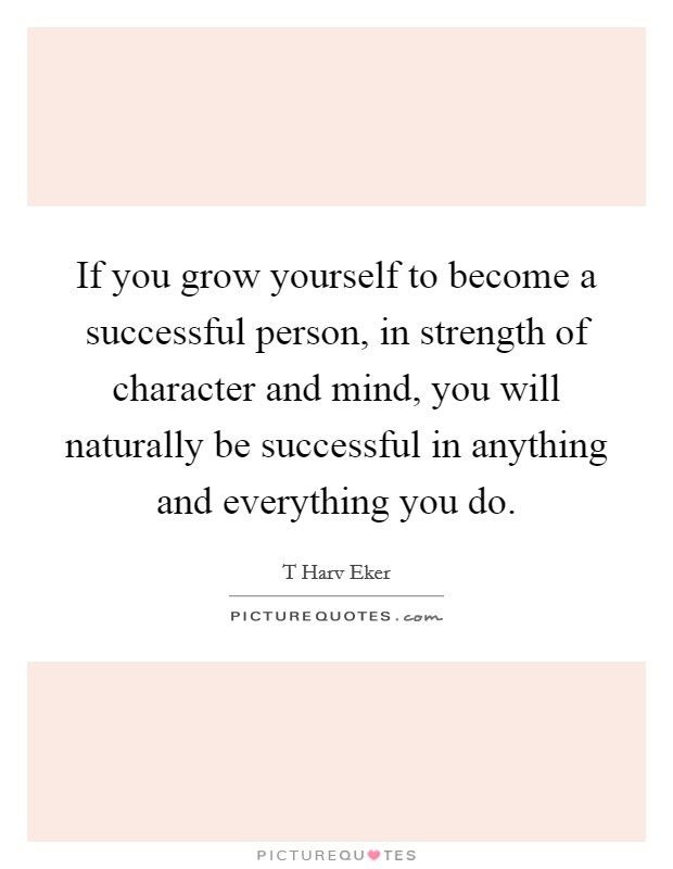 If you grow yourself to become a successful person, in strength of character and mind, you will naturally be successful in anything and everything you do. Picture Quote #1