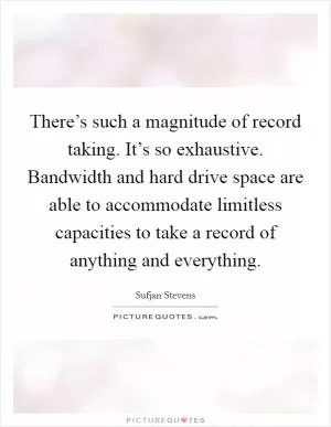 There’s such a magnitude of record taking. It’s so exhaustive. Bandwidth and hard drive space are able to accommodate limitless capacities to take a record of anything and everything Picture Quote #1