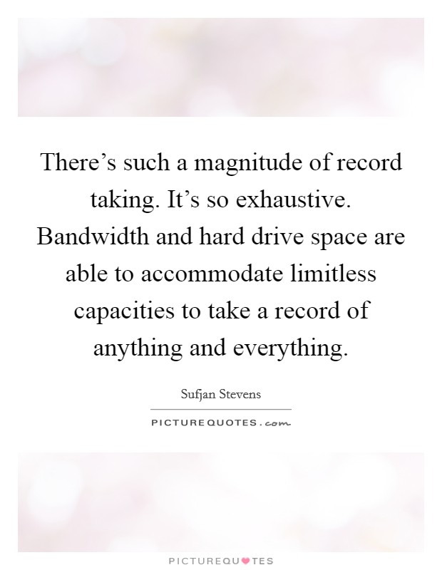 There's such a magnitude of record taking. It's so exhaustive. Bandwidth and hard drive space are able to accommodate limitless capacities to take a record of anything and everything. Picture Quote #1