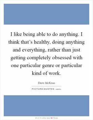 I like being able to do anything. I think that’s healthy, doing anything and everything, rather than just getting completely obsessed with one particular genre or particular kind of work Picture Quote #1