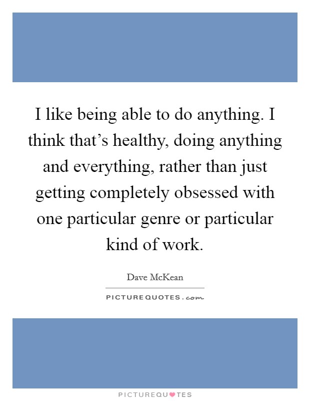 I like being able to do anything. I think that's healthy, doing anything and everything, rather than just getting completely obsessed with one particular genre or particular kind of work. Picture Quote #1