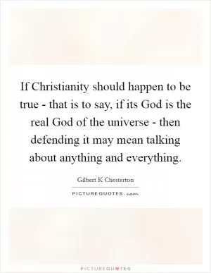 If Christianity should happen to be true - that is to say, if its God is the real God of the universe - then defending it may mean talking about anything and everything Picture Quote #1
