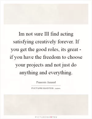 Im not sure Ill find acting satisfying creatively forever. If you get the good roles, its great - if you have the freedom to choose your projects and not just do anything and everything Picture Quote #1