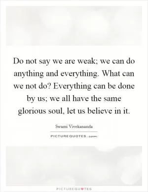 Do not say we are weak; we can do anything and everything. What can we not do? Everything can be done by us; we all have the same glorious soul, let us believe in it Picture Quote #1