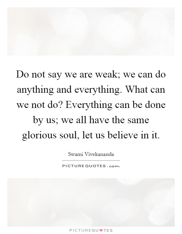 Do not say we are weak; we can do anything and everything. What can we not do? Everything can be done by us; we all have the same glorious soul, let us believe in it. Picture Quote #1