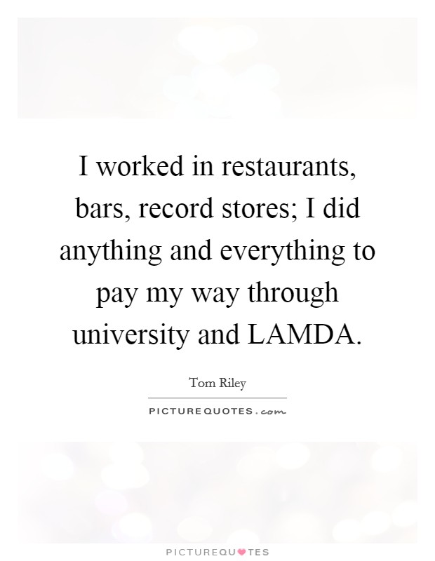 I worked in restaurants, bars, record stores; I did anything and everything to pay my way through university and LAMDA. Picture Quote #1