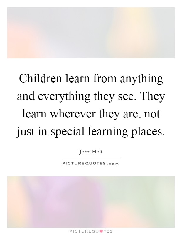 Children learn from anything and everything they see. They learn wherever they are, not just in special learning places. Picture Quote #1