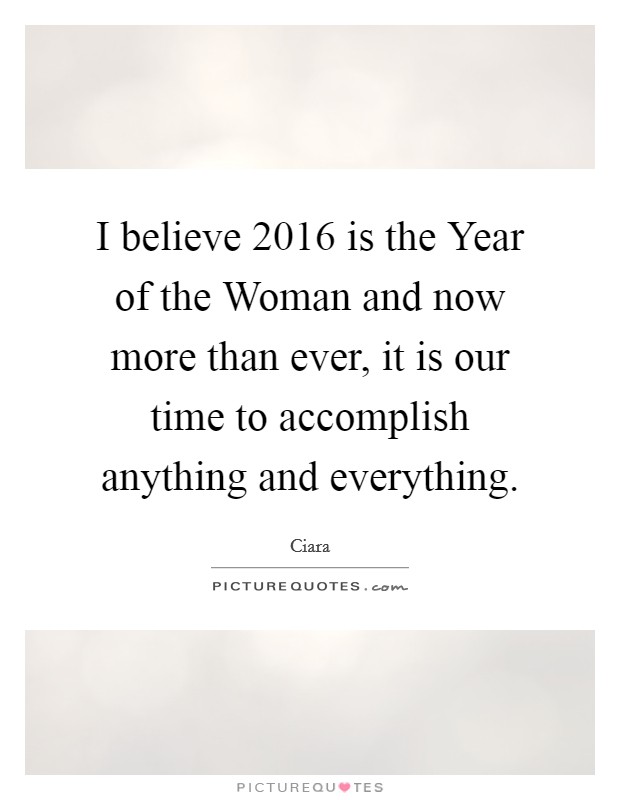 I believe 2016 is the Year of the Woman and now more than ever, it is our time to accomplish anything and everything. Picture Quote #1