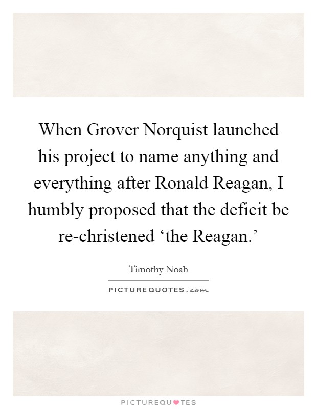 When Grover Norquist launched his project to name anything and everything after Ronald Reagan, I humbly proposed that the deficit be re-christened ‘the Reagan.' Picture Quote #1