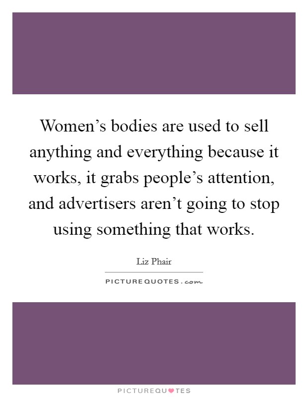 Women's bodies are used to sell anything and everything because it works, it grabs people's attention, and advertisers aren't going to stop using something that works. Picture Quote #1