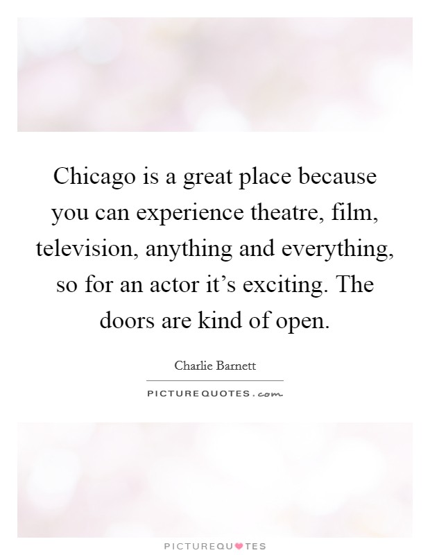 Chicago is a great place because you can experience theatre, film, television, anything and everything, so for an actor it's exciting. The doors are kind of open. Picture Quote #1