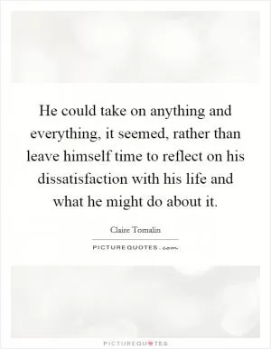 He could take on anything and everything, it seemed, rather than leave himself time to reflect on his dissatisfaction with his life and what he might do about it Picture Quote #1
