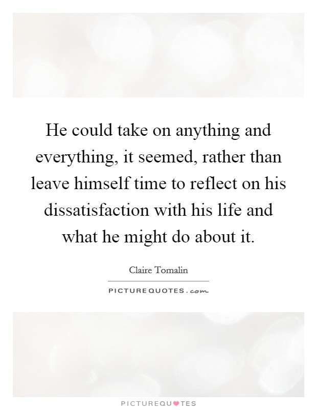 He could take on anything and everything, it seemed, rather than leave himself time to reflect on his dissatisfaction with his life and what he might do about it. Picture Quote #1
