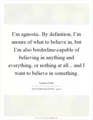 I’m agnostic. By definition, I’m unsure of what to believe in, but I’m also borderline-capable of believing in anything and everything, or nothing at all... and I want to believe in something Picture Quote #1