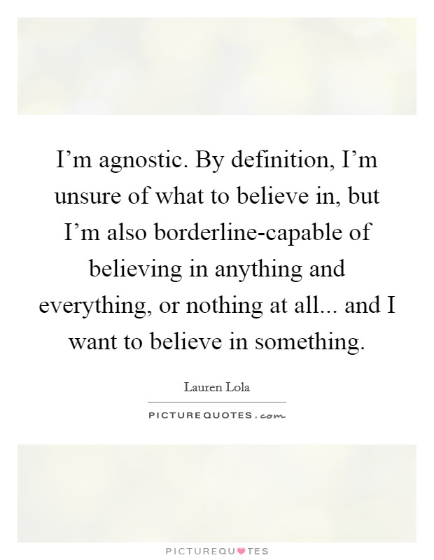 I'm agnostic. By definition, I'm unsure of what to believe in, but I'm also borderline-capable of believing in anything and everything, or nothing at all... and I want to believe in something. Picture Quote #1