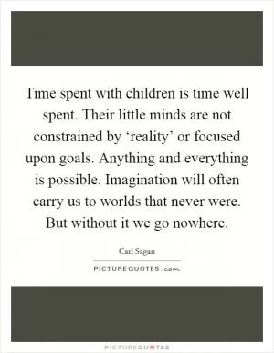 Time spent with children is time well spent. Their little minds are not constrained by ‘reality’ or focused upon goals. Anything and everything is possible. Imagination will often carry us to worlds that never were. But without it we go nowhere Picture Quote #1