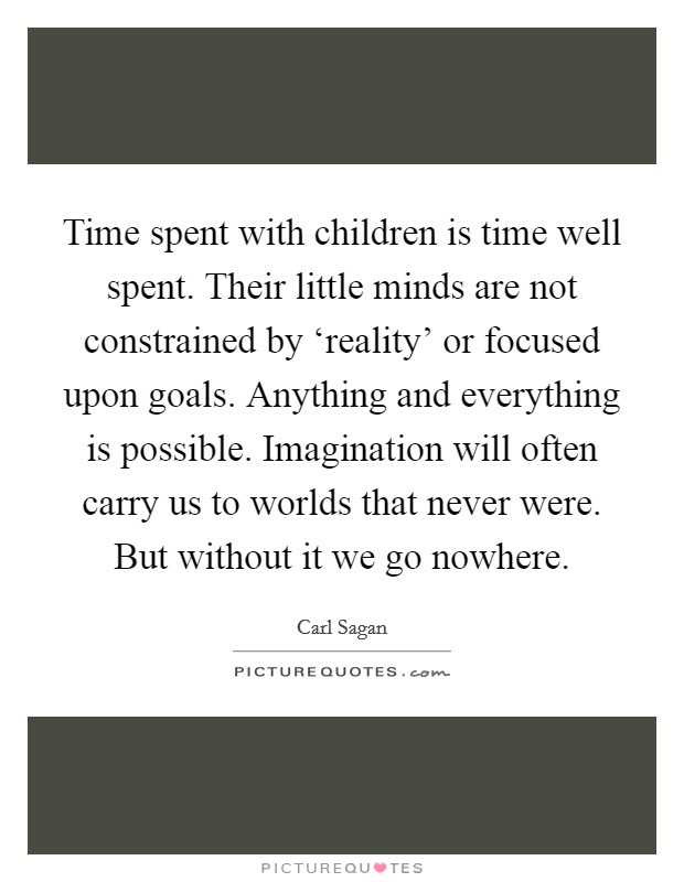 Time spent with children is time well spent. Their little minds are not constrained by ‘reality' or focused upon goals. Anything and everything is possible. Imagination will often carry us to worlds that never were. But without it we go nowhere. Picture Quote #1