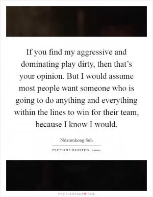 If you find my aggressive and dominating play dirty, then that’s your opinion. But I would assume most people want someone who is going to do anything and everything within the lines to win for their team, because I know I would Picture Quote #1