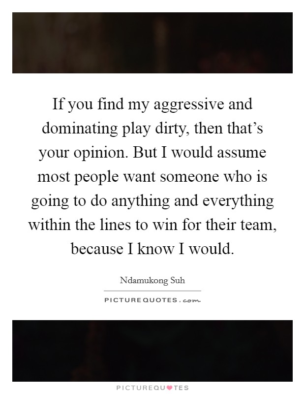If you find my aggressive and dominating play dirty, then that's your opinion. But I would assume most people want someone who is going to do anything and everything within the lines to win for their team, because I know I would. Picture Quote #1