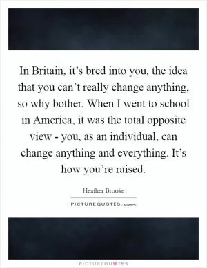 In Britain, it’s bred into you, the idea that you can’t really change anything, so why bother. When I went to school in America, it was the total opposite view - you, as an individual, can change anything and everything. It’s how you’re raised Picture Quote #1