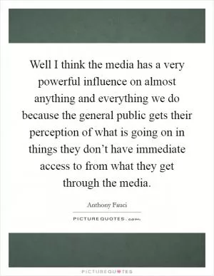 Well I think the media has a very powerful influence on almost anything and everything we do because the general public gets their perception of what is going on in things they don’t have immediate access to from what they get through the media Picture Quote #1
