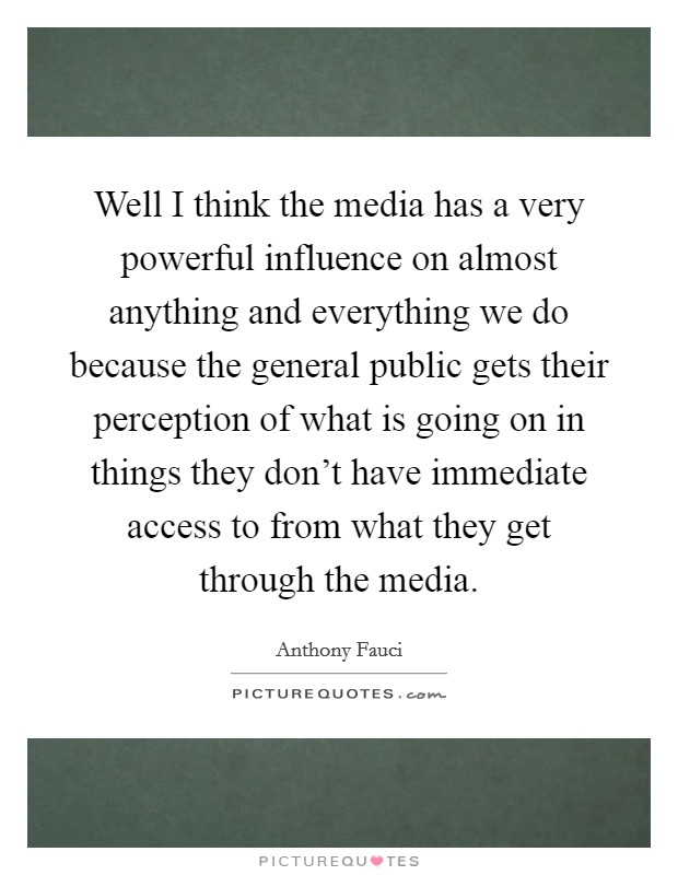 Well I think the media has a very powerful influence on almost anything and everything we do because the general public gets their perception of what is going on in things they don't have immediate access to from what they get through the media. Picture Quote #1