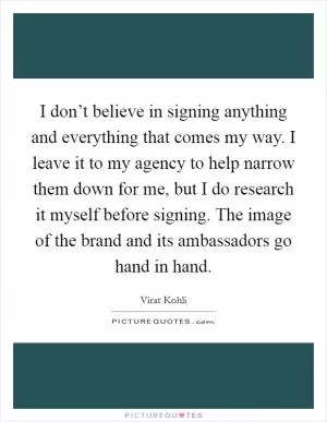 I don’t believe in signing anything and everything that comes my way. I leave it to my agency to help narrow them down for me, but I do research it myself before signing. The image of the brand and its ambassadors go hand in hand Picture Quote #1