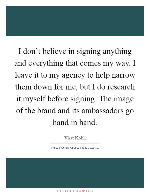 I don't believe in signing anything and everything that comes my way. I leave it to my agency to help narrow them down for me, but I do research it myself before signing. The image of the brand and its ambassadors go hand in hand. Picture Quote #1