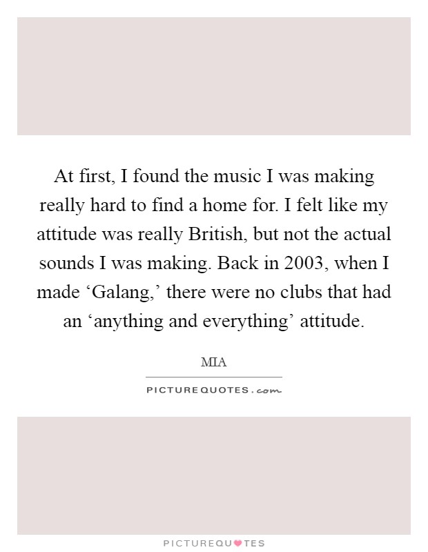 At first, I found the music I was making really hard to find a home for. I felt like my attitude was really British, but not the actual sounds I was making. Back in 2003, when I made ‘Galang,' there were no clubs that had an ‘anything and everything' attitude. Picture Quote #1
