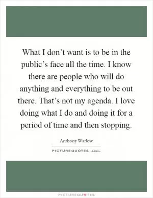 What I don’t want is to be in the public’s face all the time. I know there are people who will do anything and everything to be out there. That’s not my agenda. I love doing what I do and doing it for a period of time and then stopping Picture Quote #1